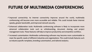 FUTURE OF MULTIMEDIA CONFERENCING
 Improved connectivity: As internet connectivity improves around the world, multimedia
conferencing will become even more accessible and reliable. This could include faster internet
speeds, greater bandwidth, and improved network security.
 Enhanced collaboration tools: Multimedia conferencing software is likely to incorporate more
advanced collaboration tools such as whiteboarding, document sharing, and project
management tools. These features will help to improve productivity and streamline workflow.
 Increased customization: Multimedia conferencing software may become more customizable to
meet the specific needs of different industries and organizations. This could include features such
as industry-specific templates, branding customization, and tailored analytics.
 
