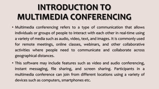 INTRODUCTION TO
MULTIMEDIA CONFERENCING
• Multimedia conferencing refers to a type of communication that allows
individuals or groups of people to interact with each other in real-time using
a variety of media such as audio, video, text, and images. It is commonly used
for remote meetings, online classes, webinars, and other collaborative
activities where people need to communicate and collaborate across
geographical distances.
• This software may include features such as video and audio conferencing,
instant messaging, file sharing, and screen sharing. Participants in a
multimedia conference can join from different locations using a variety of
devices such as computers, smartphones etc.
 