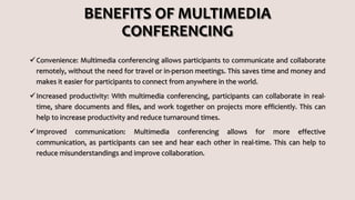 BENEFITS OF MULTIMEDIA
CONFERENCING
Convenience: Multimedia conferencing allows participants to communicate and collaborate
remotely, without the need for travel or in-person meetings. This saves time and money and
makes it easier for participants to connect from anywhere in the world.
Increased productivity: With multimedia conferencing, participants can collaborate in real-
time, share documents and files, and work together on projects more efficiently. This can
help to increase productivity and reduce turnaround times.
Improved communication: Multimedia conferencing allows for more effective
communication, as participants can see and hear each other in real-time. This can help to
reduce misunderstandings and improve collaboration.
 