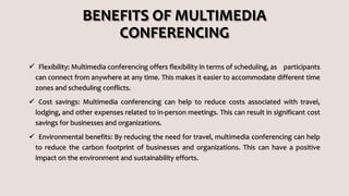 BENEFITS OF MULTIMEDIA
CONFERENCING
 Flexibility: Multimedia conferencing offers flexibility in terms of scheduling, as participants
can connect from anywhere at any time. This makes it easier to accommodate different time
zones and scheduling conflicts.
 Cost savings: Multimedia conferencing can help to reduce costs associated with travel,
lodging, and other expenses related to in-person meetings. This can result in significant cost
savings for businesses and organizations.
 Environmental benefits: By reducing the need for travel, multimedia conferencing can help
to reduce the carbon footprint of businesses and organizations. This can have a positive
impact on the environment and sustainability efforts.
 