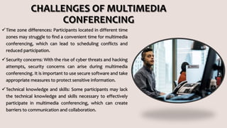CHALLENGES OF MULTIMEDIA
CONFERENCING
Time zone differences: Participants located in different time
zones may struggle to find a convenient time for multimedia
conferencing, which can lead to scheduling conflicts and
reduced participation.
Security concerns: With the rise of cyber threats and hacking
attempts, security concerns can arise during multimedia
conferencing. It is important to use secure software and take
appropriate measures to protect sensitive information.
Technical knowledge and skills: Some participants may lack
the technical knowledge and skills necessary to effectively
participate in multimedia conferencing, which can create
barriers to communication and collaboration.
 