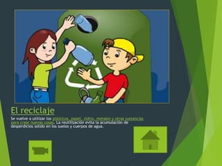 El reciclaje
Se vuelve a utilizar los plásticos, papel, vidrio, metales y otras sustancias
para crear nuevas cosas. La reutilización evita la acumulación de
desperdicios solido en los suelos y cuerpos de agua.
 