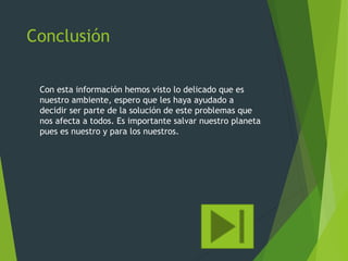 Conclusión
Con esta información hemos visto lo delicado que es
nuestro ambiente, espero que les haya ayudado a
decidir ser parte de la solución de este problemas que
nos afecta a todos. Es importante salvar nuestro planeta
pues es nuestro y para los nuestros.
 