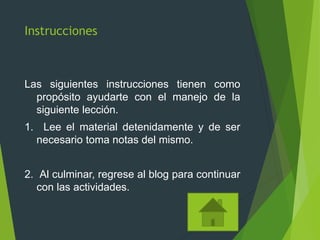 Instrucciones
Las siguientes instrucciones tienen como
propósito ayudarte con el manejo de la
siguiente lección.
1. Lee el material detenidamente y de ser
necesario toma notas del mismo.
2. Al culminar, regrese al blog para continuar
con las actividades.
 