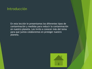 Introducción
En esta lección le presentamos los diferentes tipos de
contaminación y medidas para reducir la contaminación
en nuestro planeta. Les invito a conocer más del tema
para que juntos colaboremos en proteger nuestro
planeta.
 