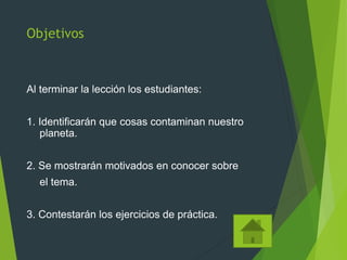 Objetivos
Al terminar la lección los estudiantes:
1. Identificarán que cosas contaminan nuestro
planeta.
2. Se mostrarán motivados en conocer sobre
el tema.
3. Contestarán los ejercicios de práctica.
 