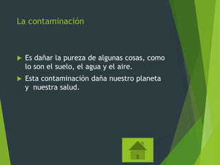 La contaminación
 Es dañar la pureza de algunas cosas, como
lo son el suelo, el agua y el aire.
 Esta contaminación daña nuestro planeta
y nuestra salud.
 