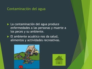 Contaminación del agua
 La contaminación del agua produce
enfermedades a las personas y muerte a
los peces y su ambiente.
 El ambiente acuático nos da salud,
alimentos y actividades recreativas.
 