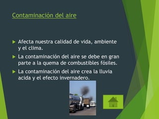 Contaminación del aire
 Afecta nuestra calidad de vida, ambiente
y el clima.
 La contaminación del aire se debe en gran
parte a la quema de combustibles fósiles.
 La contaminación del aire crea la lluvia
acida y el efecto invernadero.
 