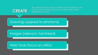 CREATE
Drawings (appeal to emotions)
Images (relevant, hot-linked)
Web Tools (focus on utility)
Be creative! Always carry a camera for the events in your
industry. Provide visual aid for your written texts. Keep
RELEVANCE in mind.
 