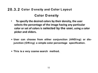 Color D ensity and Color L ayout
• To specify the desired colors by their density, the user
selects the percentage of the image having any particular
color or set of colors is selected by the user, using a color
picker and sliders.
• User can choose from either conjunction (ANDing) or dis-
junction (ORing) a simple color percentage specification.
• This is a very coarse search method.
11
20.3.2
Color D ensity
 