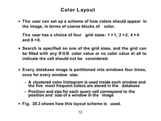 Color L ayout
• The user can set up a scheme of how colors should appear in
the image, in terms of coarse blocks of color.
The user has a choice of four grid sizes: 1 × 1, 2 × 2, 4 × 4
and 8 × 8.
• Search is specified on one of the grid sizes, and the grid can
be filled with any R G B color value or no color value at all to
indicate the cell should not be considered.
• Every database image is partitioned into windows four times,
once for every window size.
– A clustered color histogram is used inside each window and
the five most frequent colors are stored in the database
– Position and size for each query cell correspond to the
position and size of a window in the image
• Fig. 20.3 shows how this layout scheme is used.
12
 
