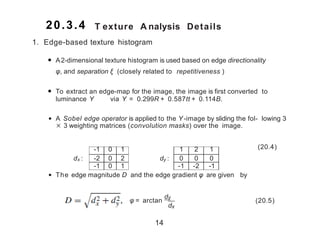 T exture A nalysis Details
-1 0 1 1 2 1
dx : -2 0 2 dy : 0 0 0
-1 0 1 -1 -2 -1
1. Edge-based texture histogram
• A2-dimensional texture histogram is used based on edge directionality
φ, and separation ξ (closely related to repetitiveness (
• To extract an edge-map for the image, the image is first converted to
luminance Y via Y = 0.299R + 0.587tt + 0.114B.
• A Sobel edge operator is applied to the Y -image by sliding the fol- lowing 3
× 3 weighting matrices (convolution masks) over the image.
(20.4)
• The edge magnitude D and the edge gradient φ are given by
x yD =
.
d 2 + d2 , φ = arctan
dy
dx
(20.5)
14
20.3.4
 