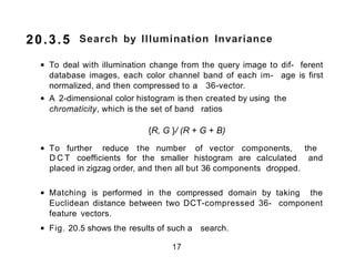 Search by Illumination Invariance
• To deal with illumination change from the query image to dif- ferent
database images, each color channel band of each im- age is first
normalized, and then compressed to a 36-vector.
• A 2-dimensional color histogram is then created by using the
chromaticity, which is the set of band ratios
{R, G }/ (R + G + B)
• To further reduce the number of vector components, the
D C T coefficients for the smaller histogram are calculated and
placed in zigzag order, and then all but 36 components dropped.
• Matching is performed in the compressed domain by taking the
Euclidean distance between two DCT-compressed 36- component
feature vectors.
• Fig. 20.5 shows the results of such a search.
17
20.3.5
 