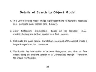 Details of Search by Object M odel
1. The user-selected model image is processed and its features localized
(i.e., generate color locales [see below]).
chro-2. Color histogram intersection, based on the reduced
maticity histogram, is then applied as a first screen.
3. Estimate the pose (scale, translation, rotation) of the object inside a
target image from the database.
4. Verification by intersection of texture histograms, and then a final
check using an efficient version of a Generalized Hough Transform
for shape verification.
21
 