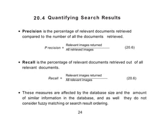 20.4 Quantifying Search Results
• Precision is the percentage of relevant documents retrieved
compared to the number of all the documents retrieved.
P recision =
Relevant images returned
All retrieved images
• Recall is the percentage of relevant documents retrieved out of all
relevant documents.
Recall =
Relevant images returned
All relevant images
)20.6(
• These measures are affected by the database size and the amount
of similar information in the database, and as well they do not
consider fuzzy matching or search result ordering.
24
)20.6)
 