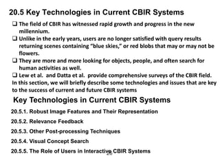 20.5 Key Technologies in Current CBIR Systems
 The field of CBIR has witnessed rapid growth and progress in the new
millennium.
 Unlike in the early years, users are no longer satisfied with query results
returning scenes containing “blue skies,” or red blobs that may or may not be
flowers.
 They are more and more looking for objects, people, and often search for
human activities as well.
 Lew et al. and Datta et al. provide comprehensive surveys of the CBIR field.
In this section, we will briefly describe some technologies and issues that are key
to the success of current and future CBIR systems
26
Key Technologies in Current CBIR Systems
20.5.1. Robust Image Features and Their Representation
20.5.2. Relevance Feedback
20.5.3. Other Post-processing Techniques
20.5.4. Visual Concept Search
20.5.5. The Role of Users in Interactive CBIR Systems
 