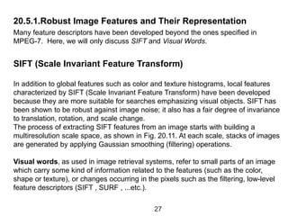20.5.1.Robust Image Features and Their Representation
Many feature descriptors have been developed beyond the ones specified in
MPEG-7. Here, we will only discuss SIFT and Visual Words.
SIFT (Scale Invariant Feature Transform)
In addition to global features such as color and texture histograms, local features
characterized by SIFT (Scale Invariant Feature Transform) have been developed
because they are more suitable for searches emphasizing visual objects. SIFT has
been shown to be robust against image noise; it also has a fair degree of invariance
to translation, rotation, and scale change.
The process of extracting SIFT features from an image starts with building a
multiresolution scale space, as shown in Fig. 20.11. At each scale, stacks of images
are generated by applying Gaussian smoothing (filtering) operations.
Visual words, as used in image retrieval systems, refer to small parts of an image
which carry some kind of information related to the features (such as the color,
shape or texture), or changes occurring in the pixels such as the filtering, low-level
feature descriptors (SIFT , SURF , ...etc.).
27
 
