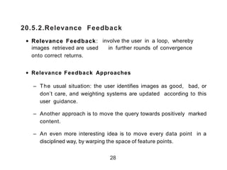 20.5.2.Relevance Feedback
• Relevance Feedback: involve the user in a loop, whereby
images retrieved are used in further rounds of convergence
onto correct returns.
• Relevance Feedback Approaches
– The usual situation: the user identifies images as good, bad, or
don’t care, and weighting systems are updated according to this
user guidance.
– Another approach is to move the query towards positively marked
content.
– An even more interesting idea is to move every data point in a
disciplined way, by warping the space of feature points.
28
 