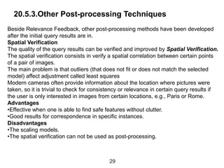 20.5.3.Other Post-processing Techniques
Beside Relevance Feedback, other post-processing methods have been developed
after the initial query results are in.
Spatial Verification
The quality of the query results can be verified and improved by Spatial Verification.
The spatial verification consists in verify a spatial correlation between certain points
of a pair of images.
The main problem is that outliers (that does not fit or does not match the selected
model) affect adjustment called least squares
Modern cameras often provide information about the location where pictures were
taken, so it is trivial to check for consistency or relevance in certain query results if
the user is only interested in images from certain locations, e.g., Paris or Rome.
Advantages
•Effective when one is able to find safe features without clutter.
•Good results for correspondence in specific instances.
Disadvantages
•The scaling models.
•The spatial verification can not be used as post-processing.
29
 