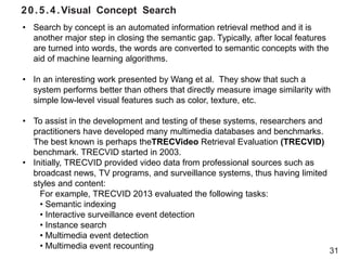 20.5.4.Visual Concept Search
31
• Search by concept is an automated information retrieval method and it is
another major step in closing the semantic gap. Typically, after local features
are turned into words, the words are converted to semantic concepts with the
aid of machine learning algorithms.
• In an interesting work presented by Wang et al. They show that such a
system performs better than others that directly measure image similarity with
simple low-level visual features such as color, texture, etc.
• To assist in the development and testing of these systems, researchers and
practitioners have developed many multimedia databases and benchmarks.
The best known is perhaps theTRECVideo Retrieval Evaluation (TRECVID)
benchmark. TRECVID started in 2003.
• Initially, TRECVID provided video data from professional sources such as
broadcast news, TV programs, and surveillance systems, thus having limited
styles and content:
For example, TRECVID 2013 evaluated the following tasks:
• Semantic indexing
• Interactive surveillance event detection
• Instance search
• Multimedia event detection
• Multimedia event recounting
 