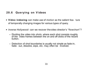 20.6 Querying on V ideos
• Video indexing can make use of motion as the salient fea- ture
of temporally changing images for various types of query.
• Inverse Hollywood: can we recover thevideo director’s “flowchart”?
– Dividing the video into shots, where each shot consists roughly
of the video frames between the on and off clicks of the record
button.
– Detection of shot boundaries is usually not simple as fade-in,
fade- out, dissolve, wipe, etc. may often be involved.
33
 
