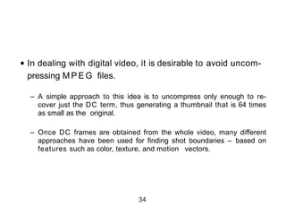 • In dealing with digital video, it is desirable to avoid uncom-
pressing M P E G files.
– A simple approach to this idea is to uncompress only enough to re-
cover just the DC term, thus generating a thumbnail that is 64 times
as small as the original.
– Once DC frames are obtained from the whole video, many different
approaches have been used for finding shot boundaries – based on
features such as color, texture, and motion vectors.
34
 