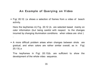 An Example of Querying on V ideo
• Fig) 20.12: (a shows a selection of frames from a video of beach
activity.
Here the keyframes in( Fig. 20.12 (b. are selected based mainly on
color information (but being careful with respect to the changes
incurred by changing illumination conditions when videos are shot (
.
• A more difficult problem arises when changes between shots are
gradual, and when colors are rather similar overall, as in Fig)
20.13(.a
The keyframes in Fig) 20.13(b. are sufficient to show the
development of the whole video sequence.
35
 
