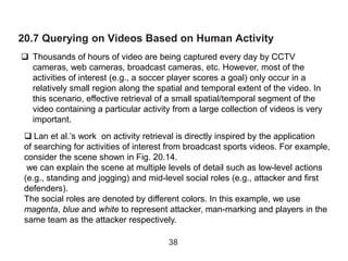 20.7 Querying on Videos Based on Human Activity
 Thousands of hours of video are being captured every day by CCTV
cameras, web cameras, broadcast cameras, etc. However, most of the
activities of interest (e.g., a soccer player scores a goal) only occur in a
relatively small region along the spatial and temporal extent of the video. In
this scenario, effective retrieval of a small spatial/temporal segment of the
video containing a particular activity from a large collection of videos is very
important.
38
 Lan et al.’s work on activity retrieval is directly inspired by the application
of searching for activities of interest from broadcast sports videos. For example,
consider the scene shown in Fig. 20.14.
we can explain the scene at multiple levels of detail such as low-level actions
(e.g., standing and jogging) and mid-level social roles (e.g., attacker and first
defenders).
The social roles are denoted by different colors. In this example, we use
magenta, blue and white to represent attacker, man-marking and players in the
same team as the attacker respectively.
 