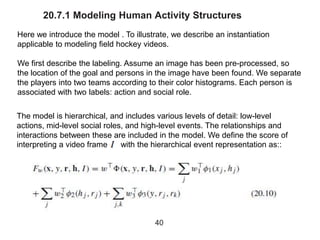 20.7.1 Modeling Human Activity Structures
Here we introduce the model . To illustrate, we describe an instantiation
applicable to modeling field hockey videos.
We first describe the labeling. Assume an image has been pre-processed, so
the location of the goal and persons in the image have been found. We separate
the players into two teams according to their color histograms. Each person is
associated with two labels: action and social role.
40
The model is hierarchical, and includes various levels of detail: low-level
actions, mid-level social roles, and high-level events. The relationships and
interactions between these are included in the model. We define the score of
interpreting a video frame with the hierarchical event representation as::
 