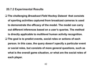 20.7.2 Experimental Results
42
 The challenging Broadcast Field Hockey Dataset that consists
of sporting activities captured from broadcast cameras is used
to demonstrate the efficacy of the model. The model can carry
out different inferences based on a user’s queries. The method
is directly applicable to multilevel human activity recognition.
 The goal is to predict events, social roles or actions of each
person. In this case, the query doesn’t specify a particular event
or social roles, but consists of more general questions, such as
what is the overall game situation, or what are the social roles of
each player.
 