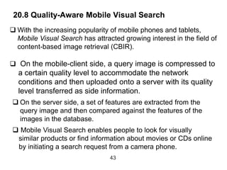 20.8 Quality-Aware Mobile Visual Search
43
 With the increasing popularity of mobile phones and tablets,
Mobile Visual Search has attracted growing interest in the field of
content-based image retrieval (CBIR).
 On the mobile-client side, a query image is compressed to
a certain quality level to accommodate the network
conditions and then uploaded onto a server with its quality
level transferred as side information.
 On the server side, a set of features are extracted from the
query image and then compared against the features of the
images in the database.
 Mobile Visual Search enables people to look for visually
similar products or find information about movies or CDs online
by initiating a search request from a camera phone.
 