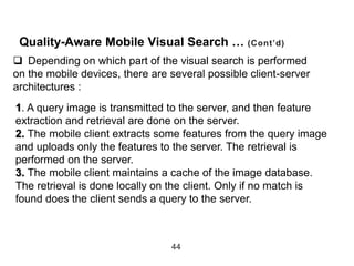 Quality-Aware Mobile Visual Search … (Cont’d)
44
1. A query image is transmitted to the server, and then feature
extraction and retrieval are done on the server.
2. The mobile client extracts some features from the query image
and uploads only the features to the server. The retrieval is
performed on the server.
3. The mobile client maintains a cache of the image database.
The retrieval is done locally on the client. Only if no match is
found does the client sends a query to the server.
 Depending on which part of the visual search is performed
on the mobile devices, there are several possible client-server
architectures :
 