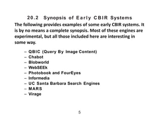 20.2 Synopsis of E a r l y C B I R Systems
The following provides examples of some early CBIR systems. It
is by no means a complete synopsis. Most of these engines are
experimental, but all those included here are interesting in
some way.
– QBIC (Query By Image Content(
– Chabot
– Blobworld
– WebSEEk
– Photobook and FourEyes
– Informedia
– UC Santa Barbara Search Engines
– MARS
– Virage
5
 