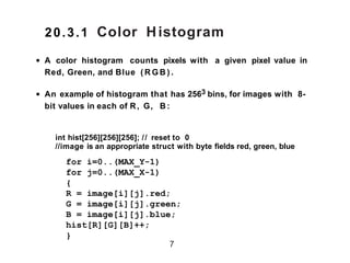 Color Histogram
• A color histogram counts pixels with a given pixel value in
Red, Green, and Blue ( R G B ( .
• An example of histogram that has 2563 bins, for images with 8-
bit values in each of R, G, B :
int hist[256][256][256]; // reset to 0
//image is an appropriate struct with byte fields red, green, blue
7
for i=0..(MAX_Y-1)
for j=0..(MAX_X-1)
{
R = image[i][j].red;
G = image[i][j].green;
B = image[i][j].blue;
hist[R][G][B]++;
}
20.3.1
 