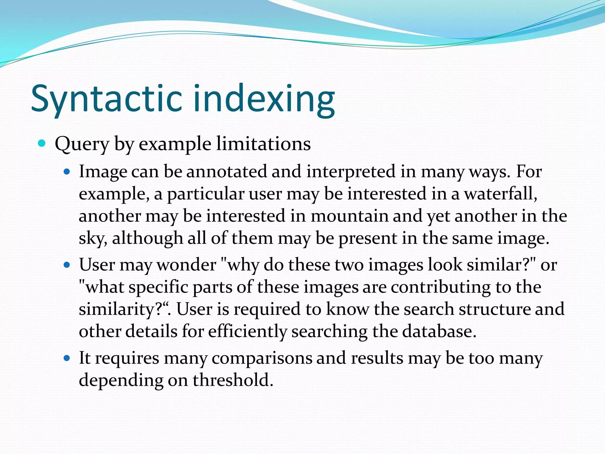 Syntactic indexingQuery by example limitationsImage can be annotated and interpreted in many ways. For example, a particular user may be interested in a waterfall, another may be interested in mountain and yet another in the sky, although all of them may be present in the same image.User may wonder "why do these two images look similar?" or "what specific parts of these images are contributing to the similarity?“. User is required to know the search structure and other details for efficiently searching the database.It requires many comparisons and results may be too many depending on threshold.