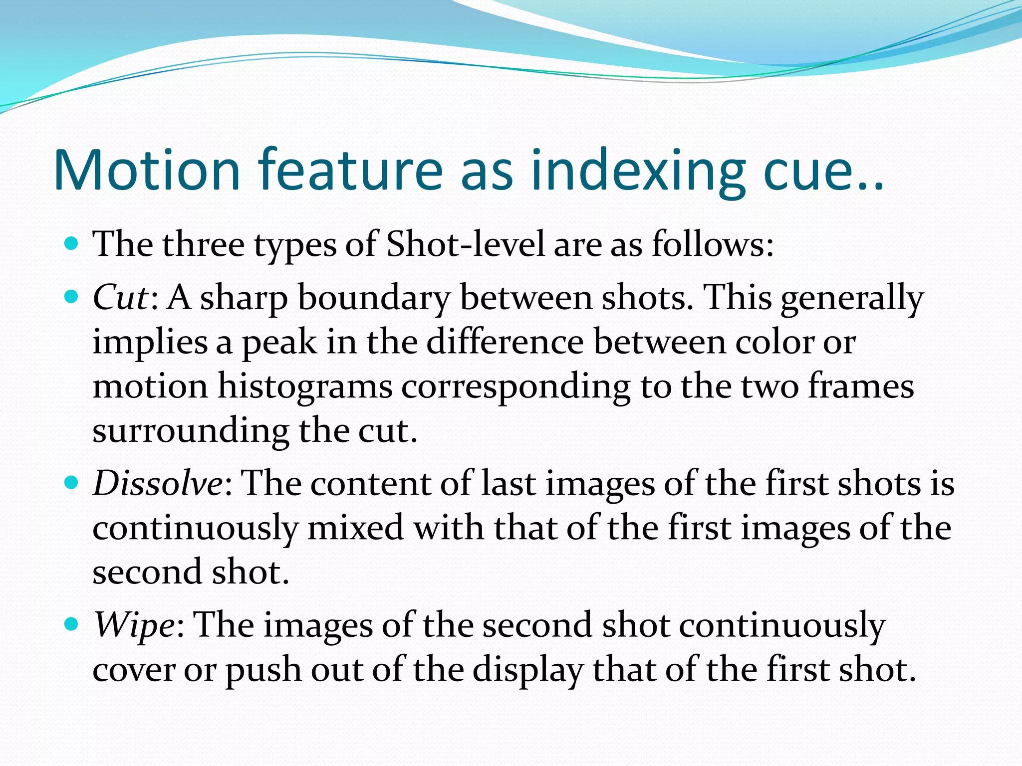 Motion feature as indexing cue..Frame level: Each frame is treated separately.    There is no temporal analysis at this level.Shot-level: A shot is a set of contiguous frames    all acquired through a continuous camera  recording.    Only the temporal information is used.Scene-level: A scene is a set of contiguous shots    having a common semantic significance.Video-level: The complete video object is treated as a whole.