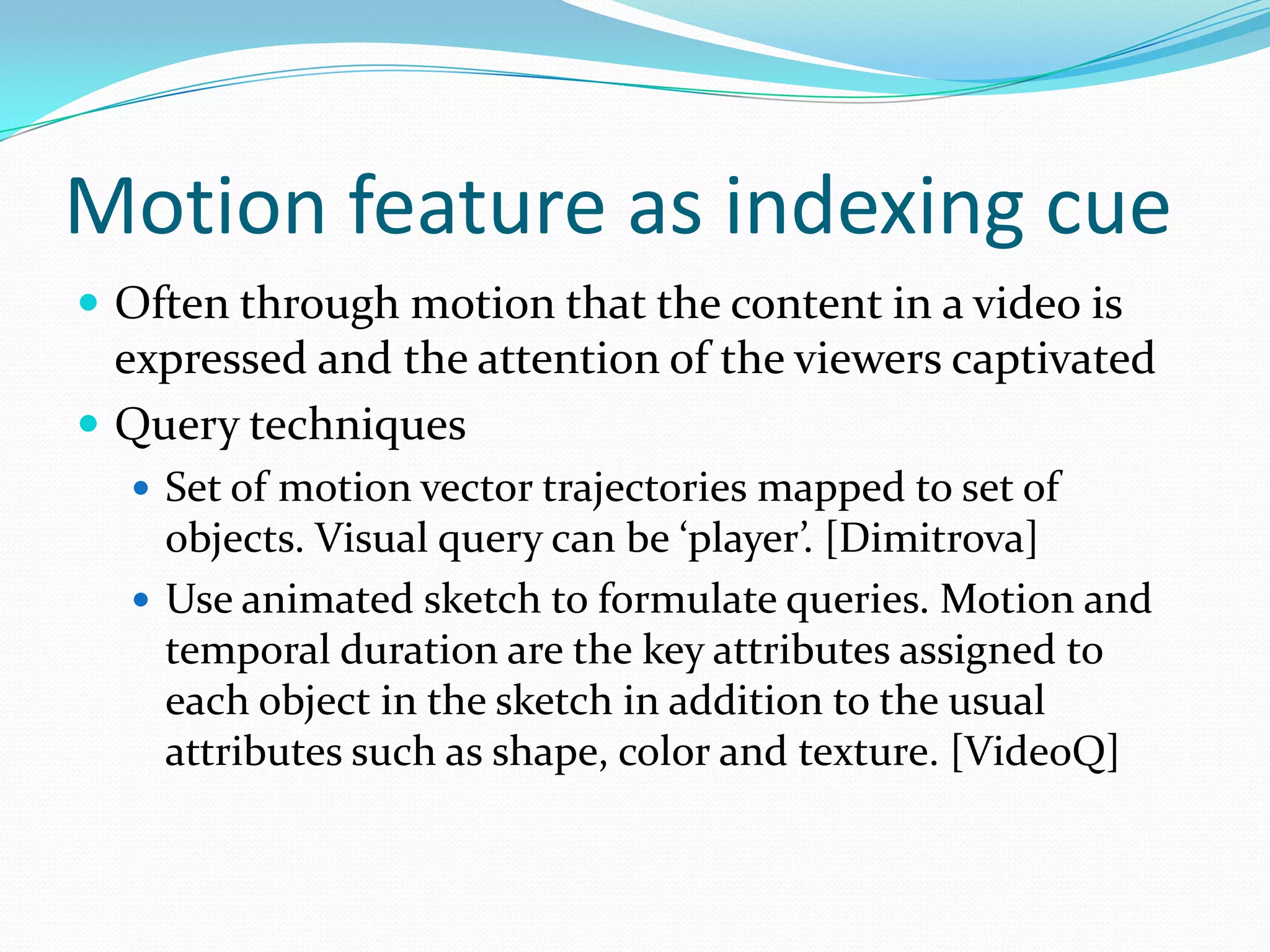 Motion feature as indexing cue..The three types of Shot-level are as follows:Cut: A sharp boundary between shots. This generally implies a peak in the difference between color or motion histograms corresponding to the two frames surrounding the cut.Dissolve: The content of last images of the first shots is continuously mixed with that of the first images of the second shot.Wipe: The images of the second shot continuously cover or push out of the display that of the first shot.