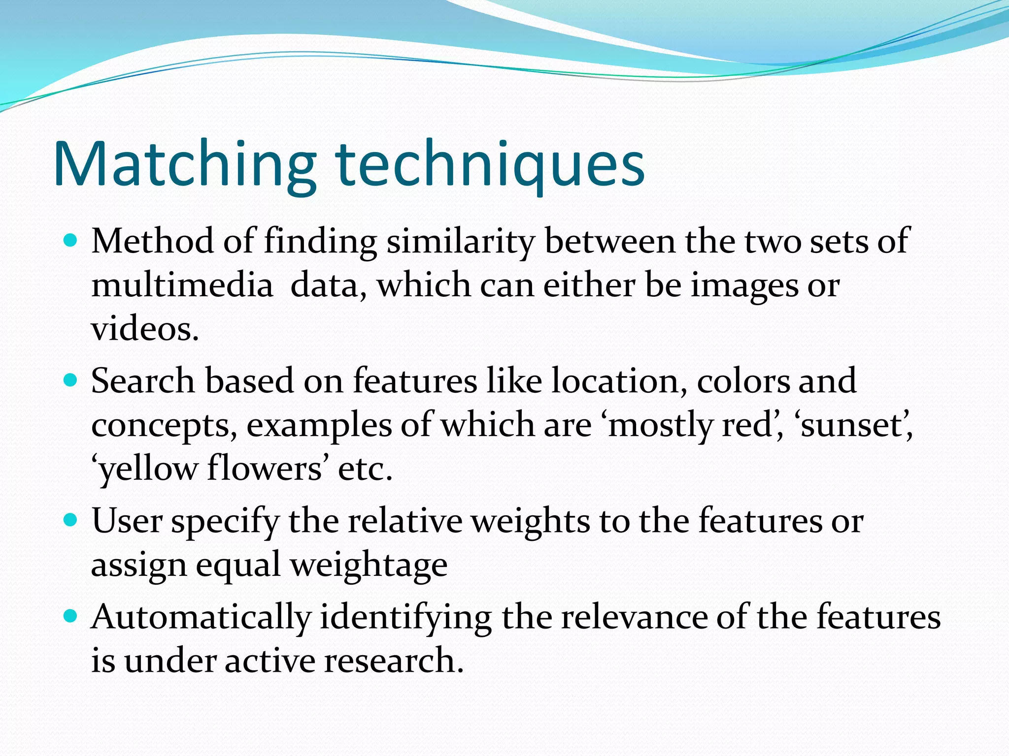 Motion feature as indexing cueOften through motion that the content in a video is expressed and the attention of the viewers captivatedQuery techniquesSet of motion vector trajectories mapped to set of objects. Visual query can be ‘player’.[Dimitrova]Use animated sketch to formulate queries.Motion and temporal duration are the key attributes assigned to each object in the sketch in addition to the usual attributes such as shape, color and texture. [VideoQ]