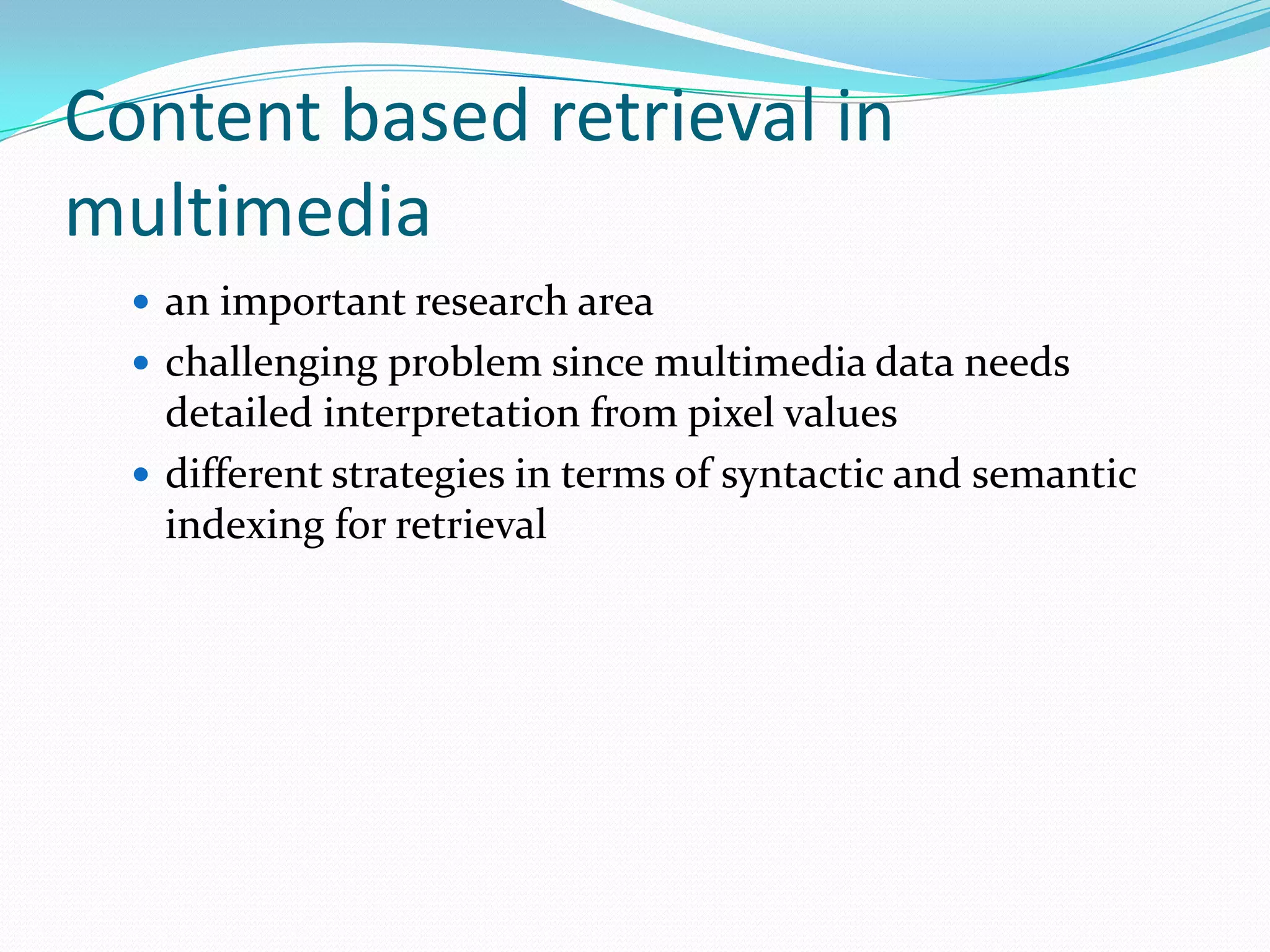 Content based retrieval in multimediaan important research areachallenging problem since multimedia data needs detailed interpretation from pixel valuesdifferent strategies in terms of syntactic and semantic indexing for retrieval