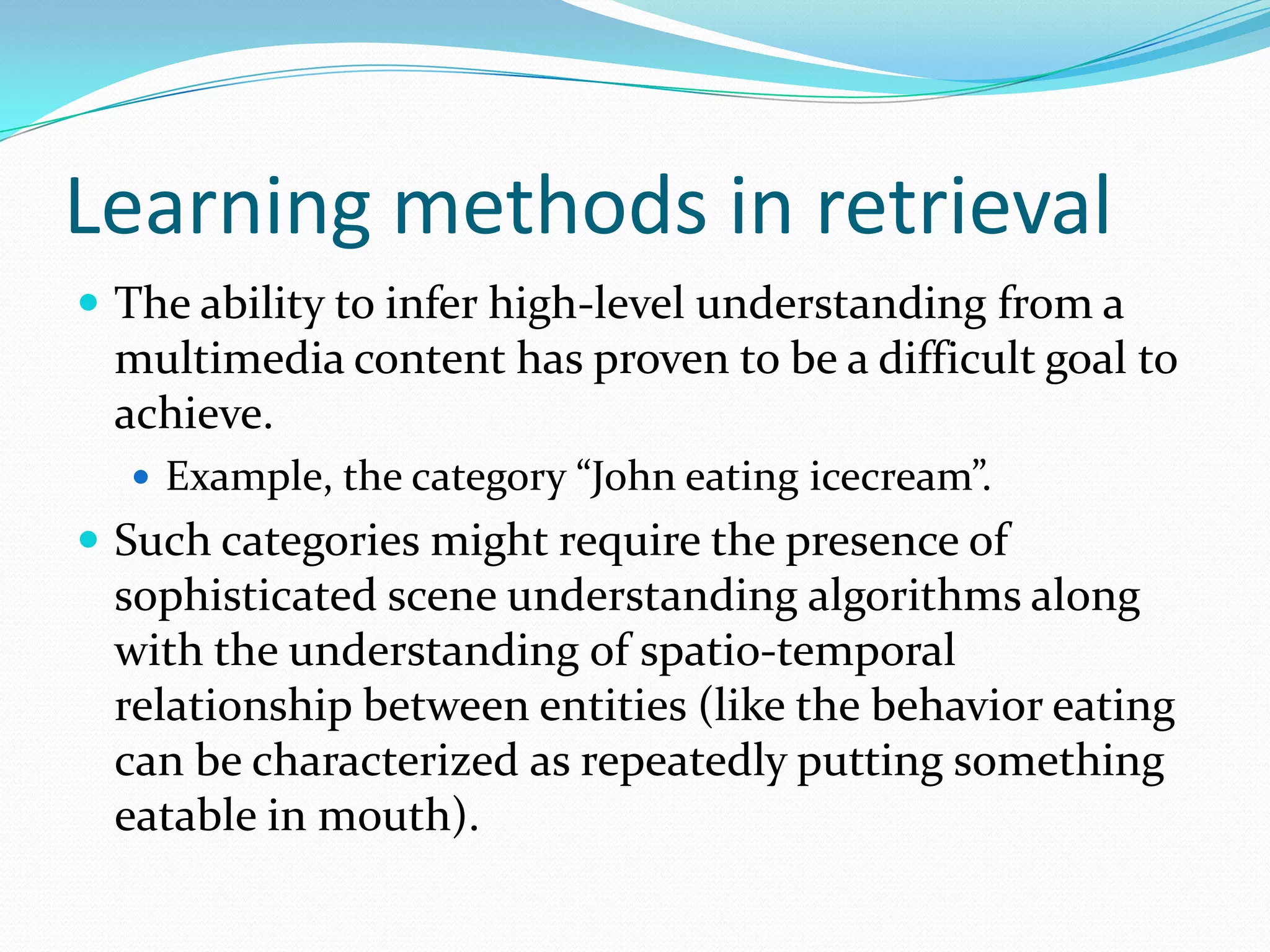 Learning methods in retrievalThe user generates both the positive and negative retrieval examples (relevance feedback).Each image can represent multiple concepts. To replace one of these ambiguities, each image is modeled as a bag of instances (sub-blocks in the image). A bag is labeled as a positive example of a concept, if there exist some instances representing the concept, which could be a car or a waterfall scene. If there does not exist any instance, the bag is labelled as a negative example.The concept is learned by using a small collection of positive and negative examples and this is used to retrieve images containing a similar concept from the database.