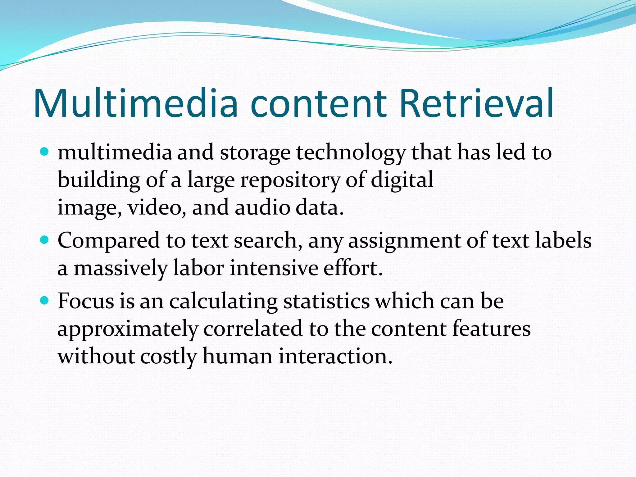 Multimedia content Retrievalmultimedia and storage technology that has led to building of a large repository of digital image, video, and audio data.Compared to text search, any assignment of text labels a massively labor intensive effort.Focus is an calculating statistics which can be approximately correlated to the content featureswithout costly human interaction.