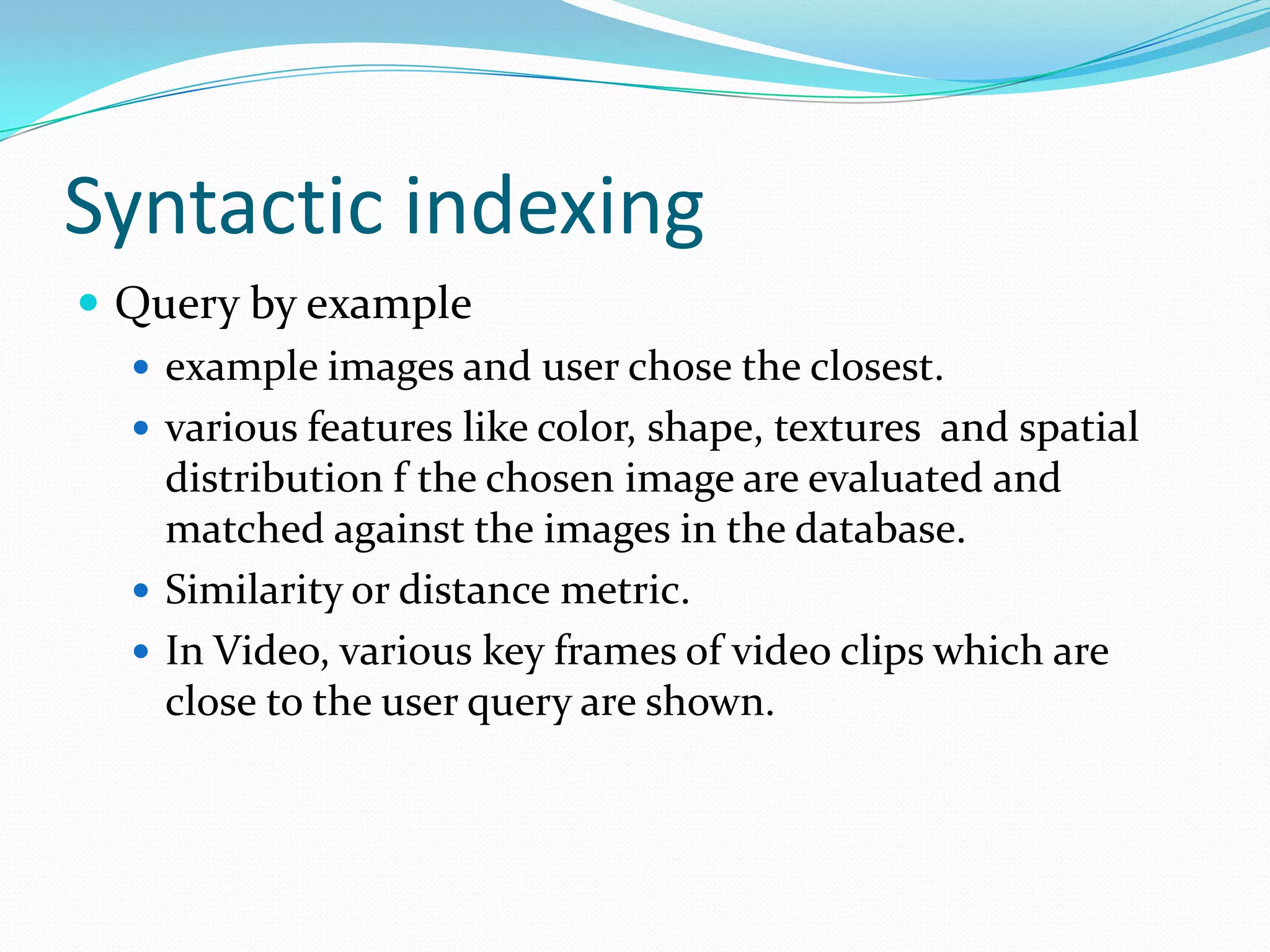 Syntactic indexingQuery by exampleexample images and user chose the closest.various features like color, shape, textures  and spatial distribution f the chosen image are evaluated and matched against the images in the database.Similarity or distance metric.In Video, various key frames of video clips which are close to the user query are shown.
