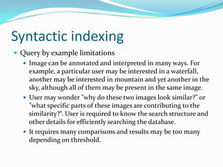 Syntactic indexingQuery by example limitationsImage can be annotated and interpreted in many ways. For example, a particular user may be interested in a waterfall, another may be interested in mountain and yet another in the sky, although all of them may be present in the same image.User may wonder "why do these two images look similar?" or "what specific parts of these images are contributing to the similarity?“. User is required to know the search structure and other details for efficiently searching the database.It requires many comparisons and results may be too many depending on threshold.