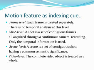 Motion feature as indexing cue..Spatial Scene Analysis on video can be fully transferred  from CBIR but temporal analysis is the uniqueness   about video. Temporal Information induces the concept of motion for the objects present in the document