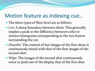 Motion feature as indexing cue..Frame level: Each frame is treated separately.    There is no temporal analysis at this level.Shot-level: A shot is a set of contiguous frames    all acquired through a continuous camera  recording.    Only the temporal information is used.Scene-level: A scene is a set of contiguous shots    having a common semantic significance.Video-level: The complete video object is treated as a whole.