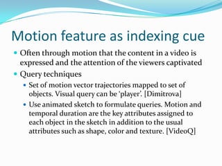 Motion feature as indexing cue..The three types of Shot-level are as follows:Cut: A sharp boundary between shots. This generally implies a peak in the difference between color or motion histograms corresponding to the two frames surrounding the cut.Dissolve: The content of last images of the first shots is continuously mixed with that of the first images of the second shot.Wipe: The images of the second shot continuously cover or push out of the display that of the first shot.