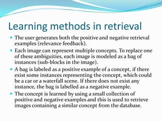 Matching techniquesMethod of finding similarity between the two sets of multimedia  data, which can either be images or videos.Search based on features like location, colors and concepts, examples of which are ‘mostly red’, ‘sunset’, ‘yellow flowers’ etc.User specify the relative weights to the features or assign equal weightageAutomatically identifying the relevance of the features is under active research.