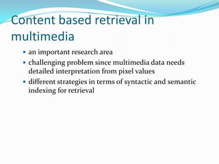 Content based retrieval in multimediaan important research areachallenging problem since multimedia data needs detailed interpretation from pixel valuesdifferent strategies in terms of syntactic and semantic indexing for retrieval