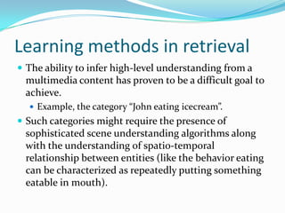 Learning methods in retrievalThe user generates both the positive and negative retrieval examples (relevance feedback).Each image can represent multiple concepts. To replace one of these ambiguities, each image is modeled as a bag of instances (sub-blocks in the image). A bag is labeled as a positive example of a concept, if there exist some instances representing the concept, which could be a car or a waterfall scene. If there does not exist any instance, the bag is labelled as a negative example.The concept is learned by using a small collection of positive and negative examples and this is used to retrieve images containing a similar concept from the database.